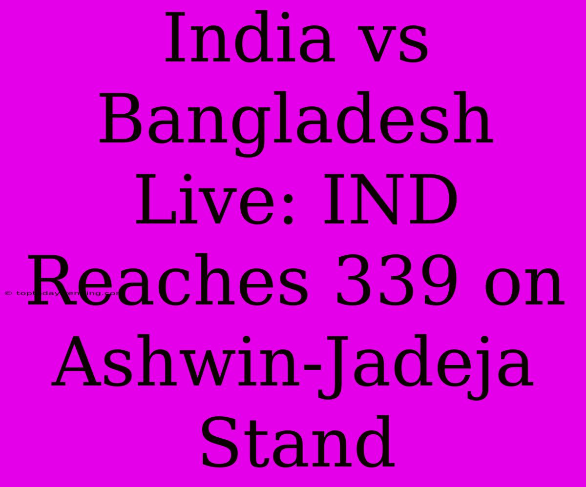 India Vs Bangladesh Live: IND Reaches 339 On Ashwin-Jadeja Stand