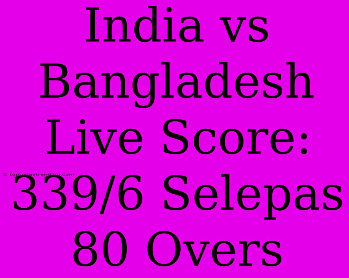 India Vs Bangladesh Live Score: 339/6 Selepas 80 Overs