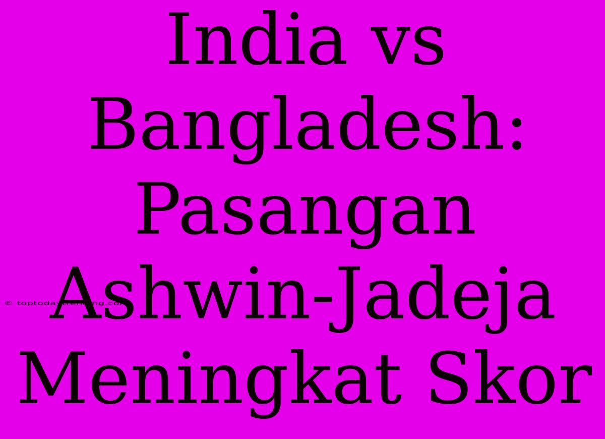 India Vs Bangladesh: Pasangan Ashwin-Jadeja Meningkat Skor