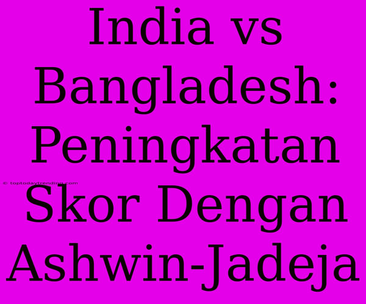 India Vs Bangladesh: Peningkatan Skor Dengan Ashwin-Jadeja