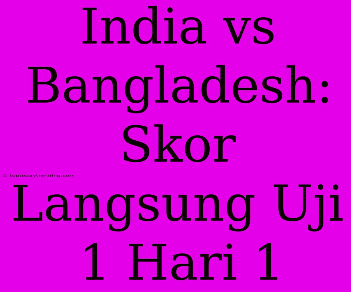 India Vs Bangladesh: Skor Langsung Uji 1 Hari 1