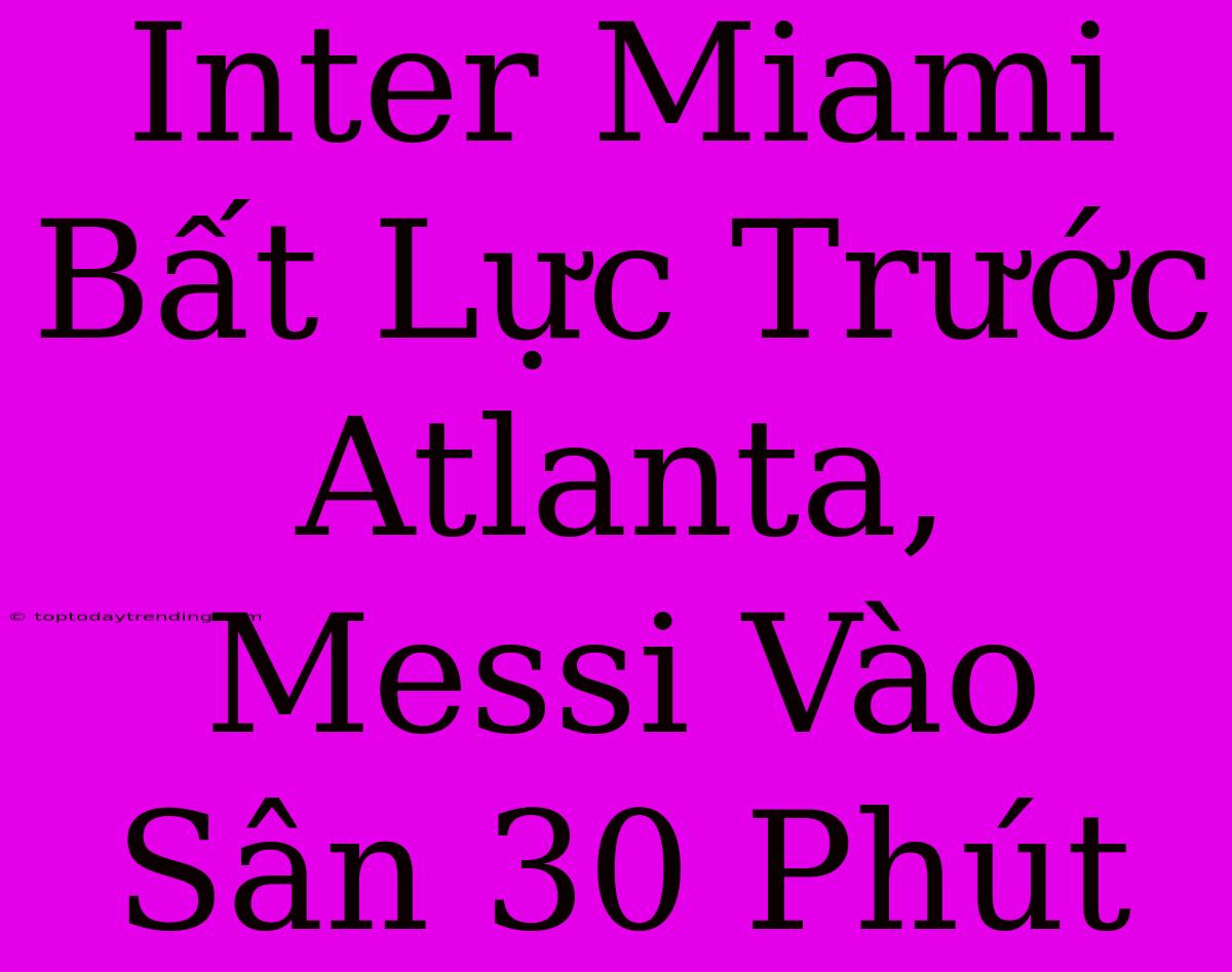 Inter Miami Bất Lực Trước Atlanta, Messi Vào Sân 30 Phút