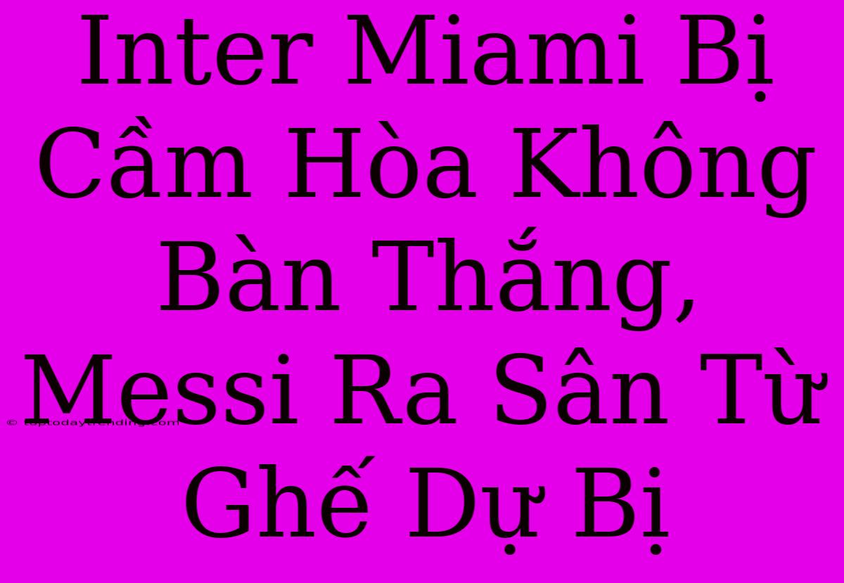 Inter Miami Bị Cầm Hòa Không Bàn Thắng, Messi Ra Sân Từ Ghế Dự Bị