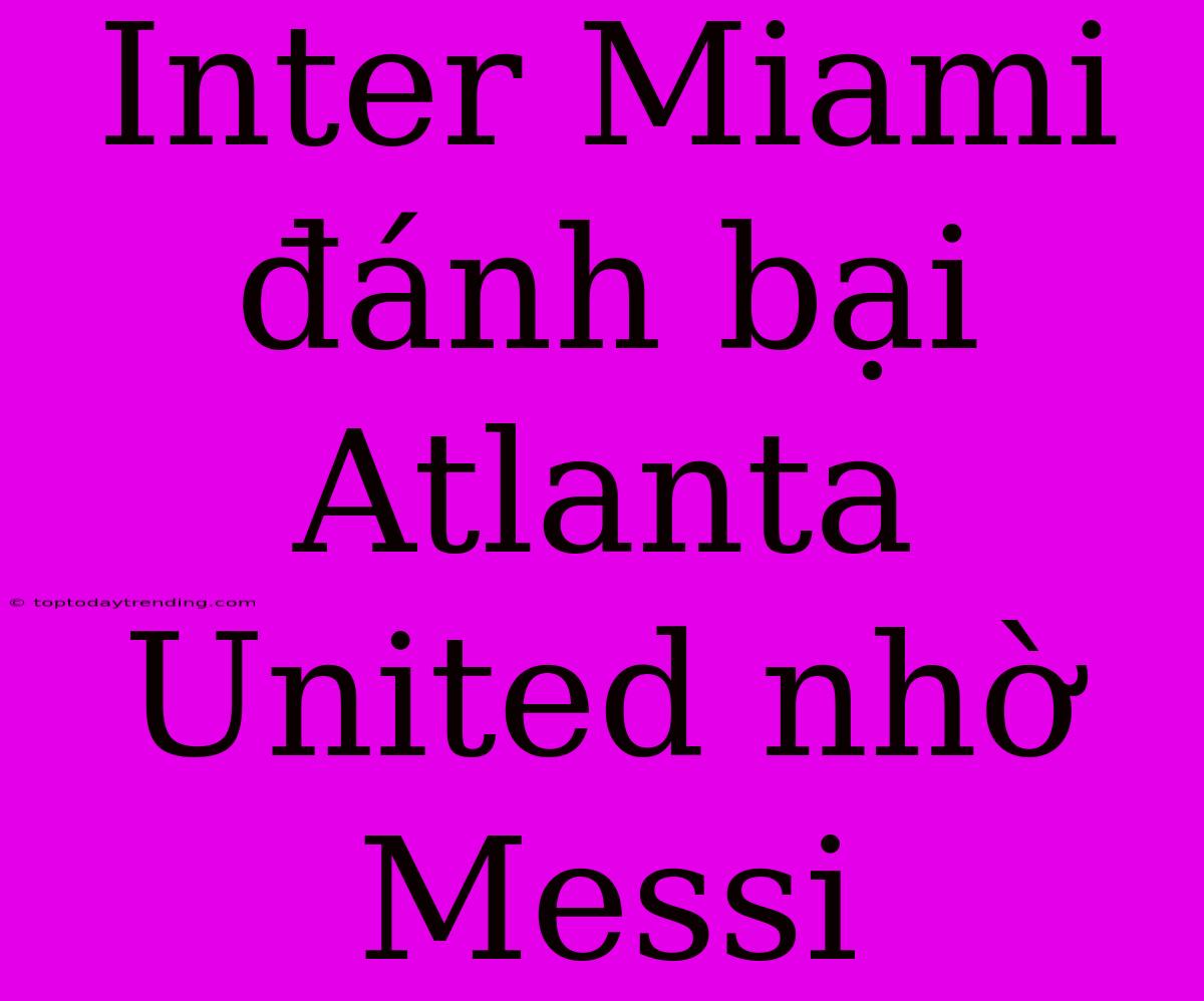 Inter Miami Đánh Bại Atlanta United Nhờ Messi