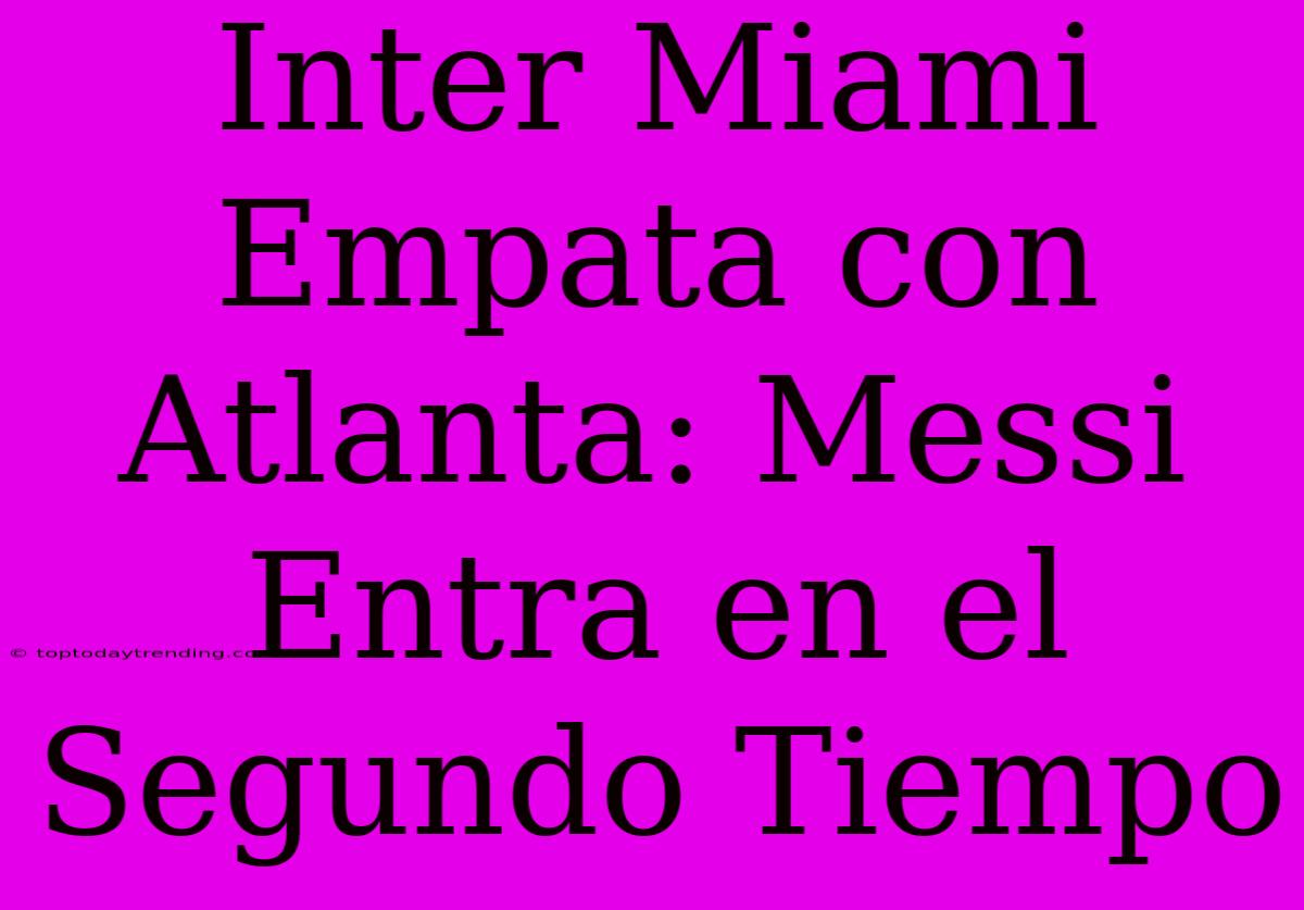 Inter Miami Empata Con Atlanta: Messi Entra En El Segundo Tiempo