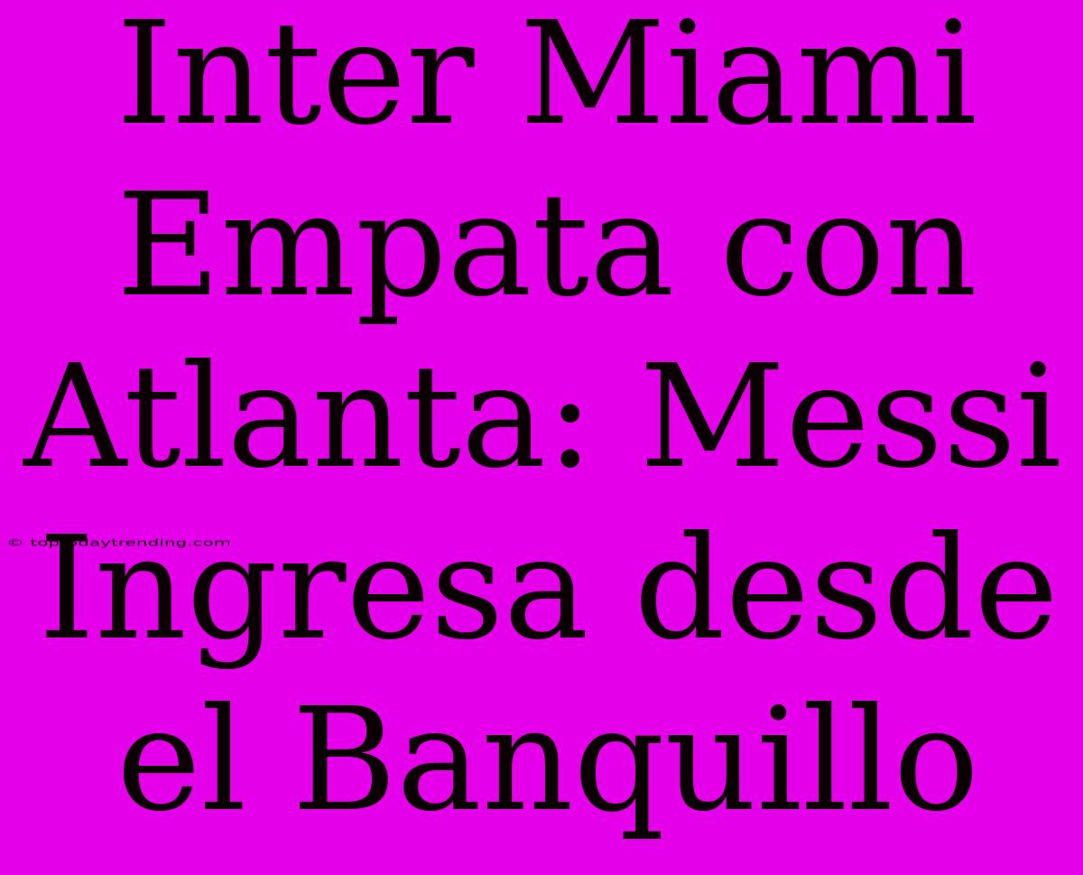 Inter Miami Empata Con Atlanta: Messi Ingresa Desde El Banquillo