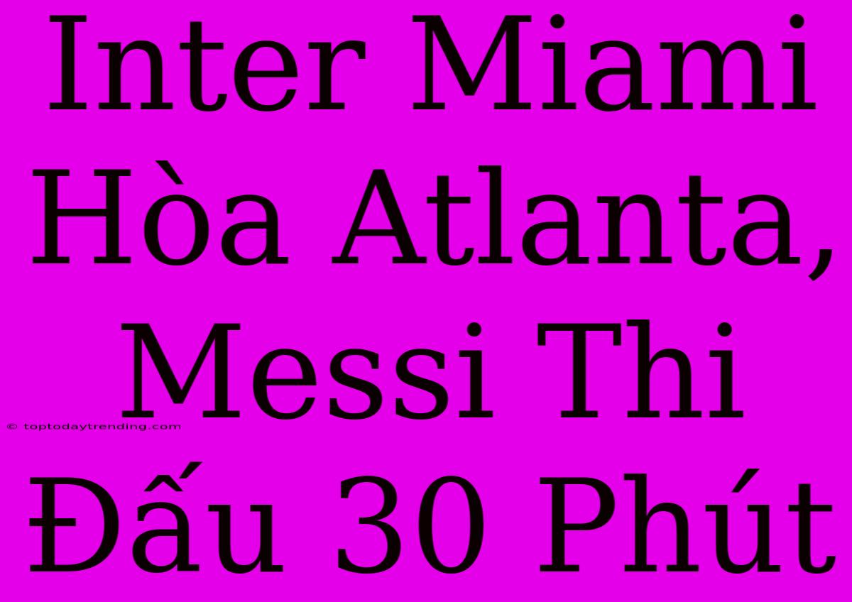 Inter Miami Hòa Atlanta, Messi Thi Đấu 30 Phút