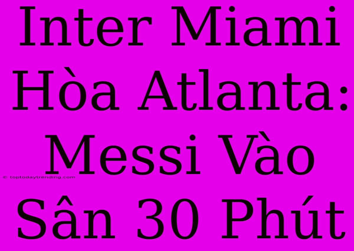 Inter Miami Hòa Atlanta: Messi Vào Sân 30 Phút