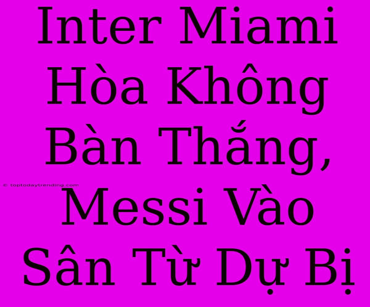 Inter Miami Hòa Không Bàn Thắng, Messi Vào Sân Từ Dự Bị