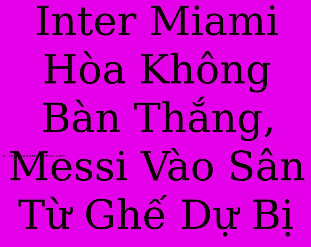 Inter Miami Hòa Không Bàn Thắng, Messi Vào Sân Từ Ghế Dự Bị