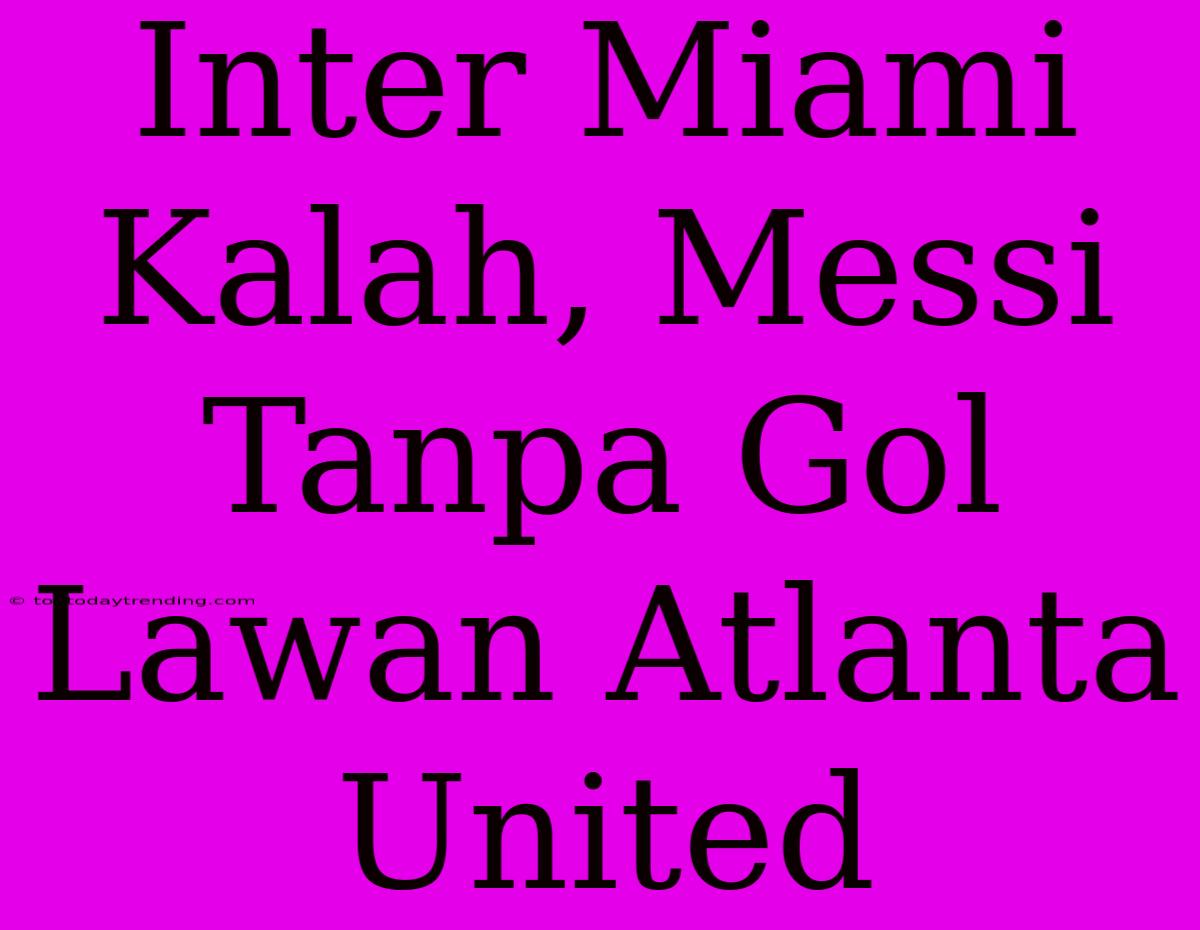 Inter Miami Kalah, Messi Tanpa Gol Lawan Atlanta United