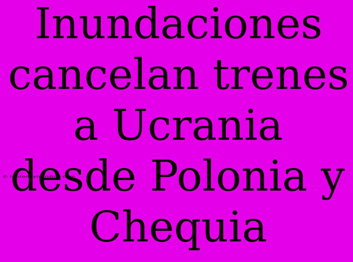 Inundaciones Cancelan Trenes A Ucrania Desde Polonia Y Chequia