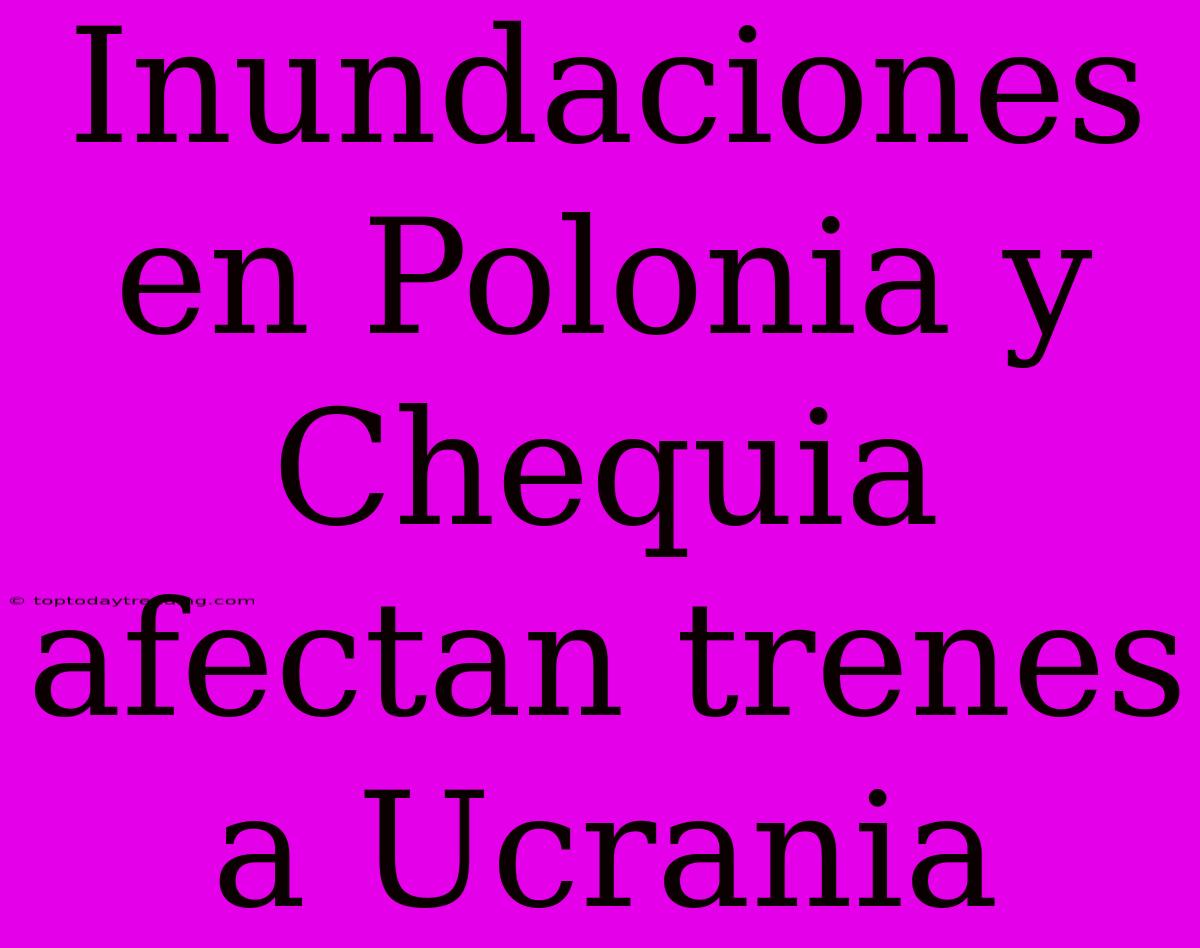 Inundaciones En Polonia Y Chequia Afectan Trenes A Ucrania