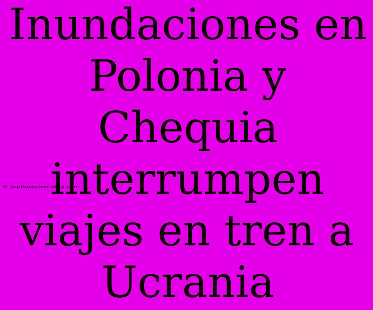 Inundaciones En Polonia Y Chequia Interrumpen Viajes En Tren A Ucrania