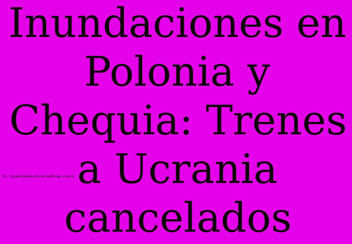 Inundaciones En Polonia Y Chequia: Trenes A Ucrania Cancelados