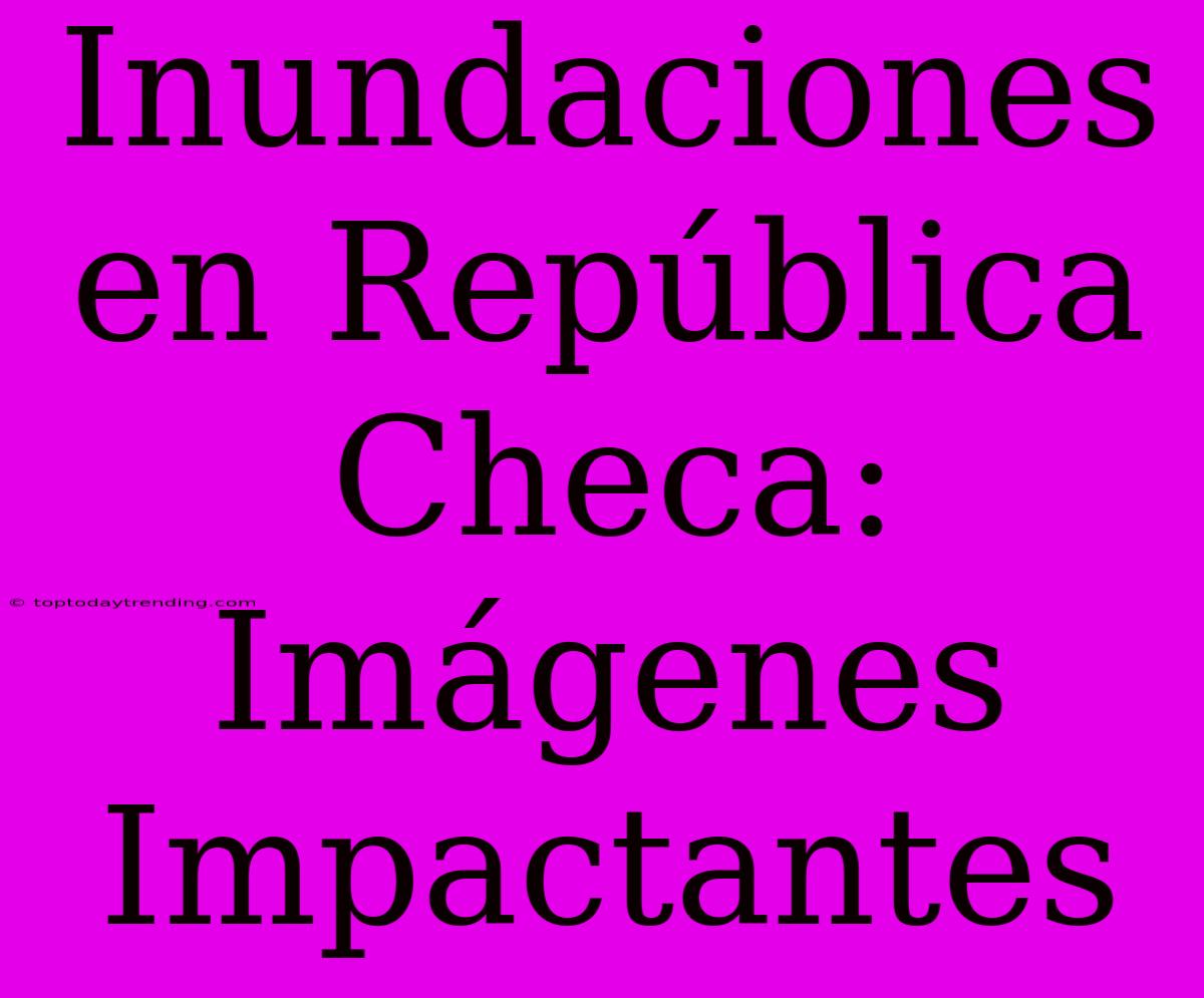 Inundaciones En República Checa: Imágenes Impactantes