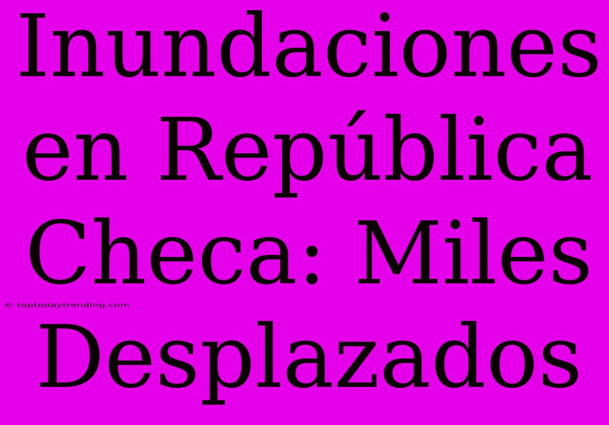 Inundaciones En República Checa: Miles Desplazados