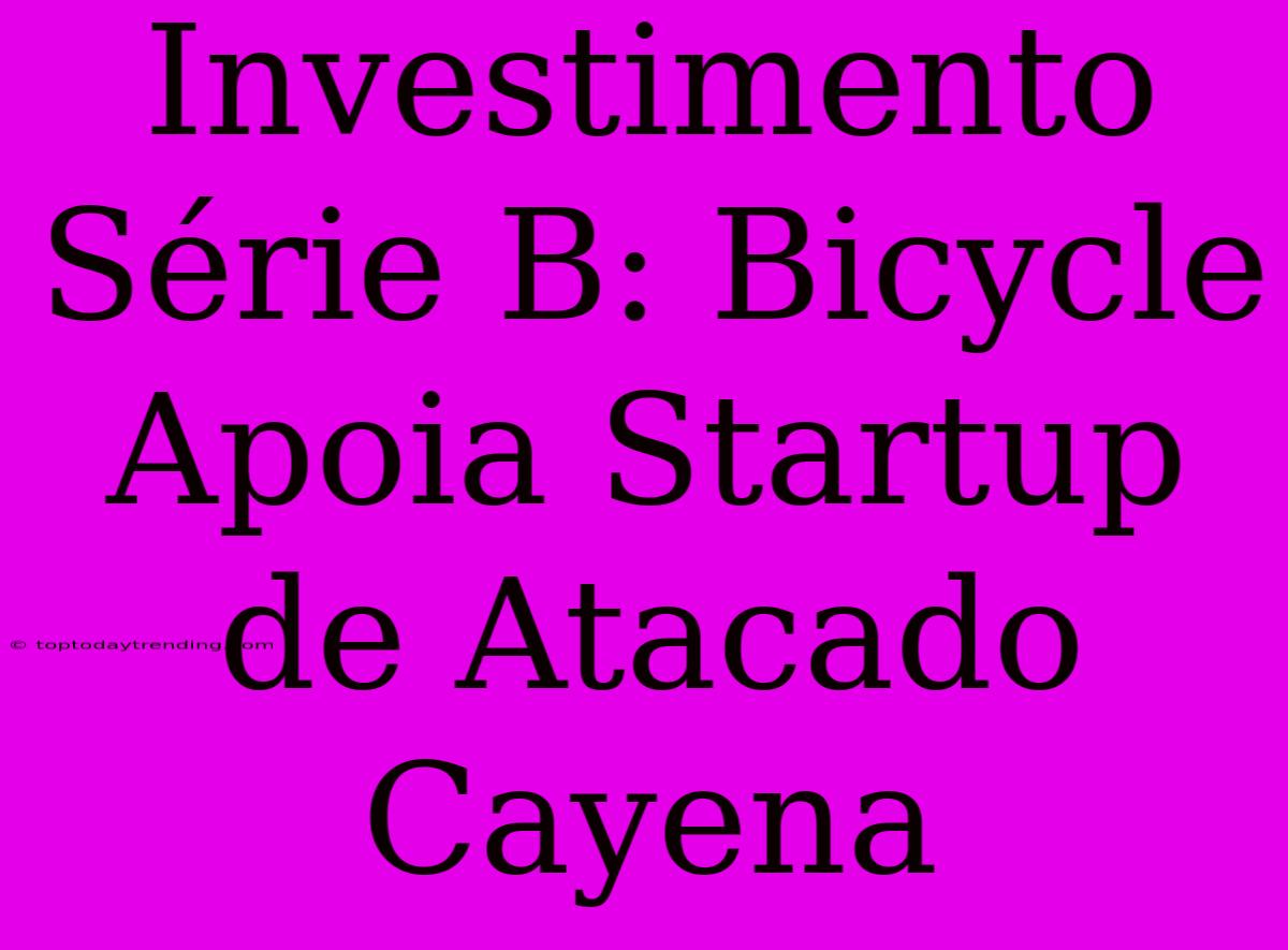 Investimento Série B: Bicycle Apoia Startup De Atacado Cayena