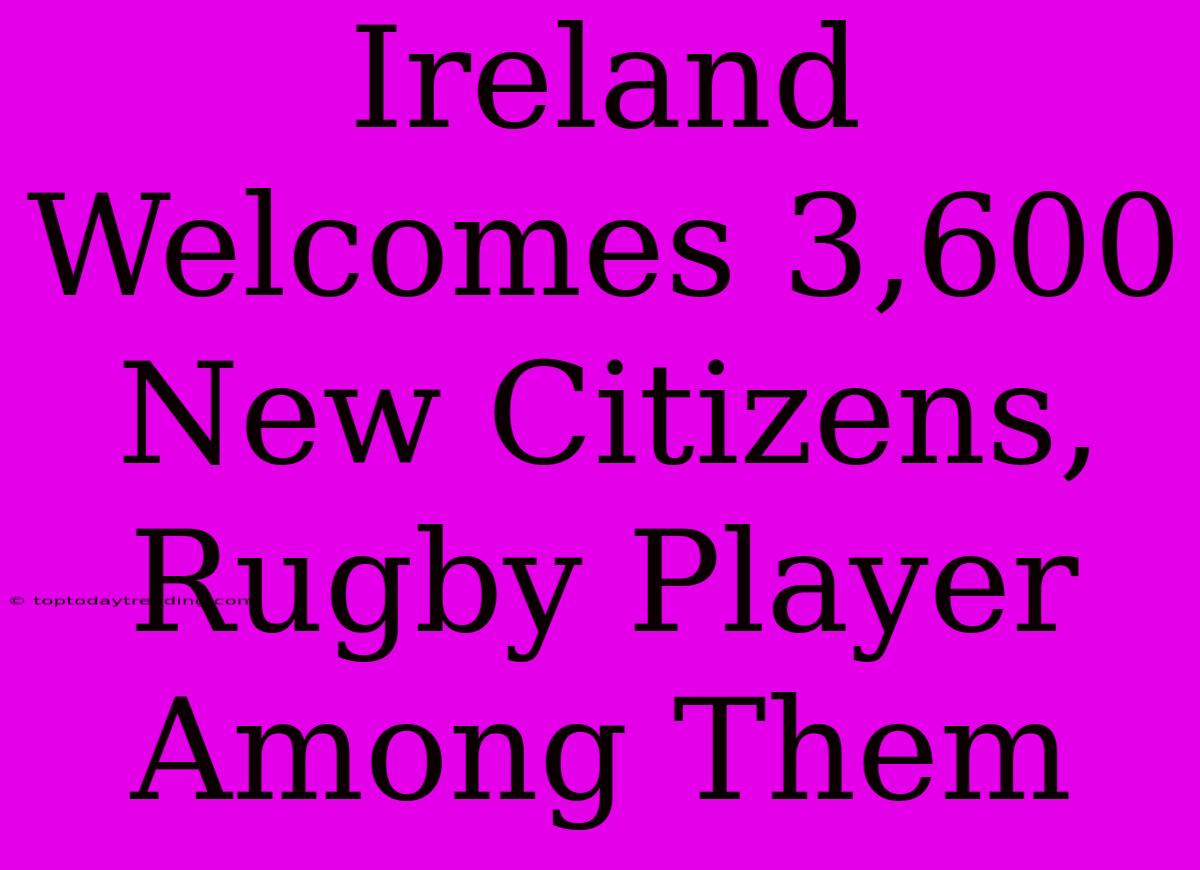 Ireland Welcomes 3,600 New Citizens, Rugby Player Among Them