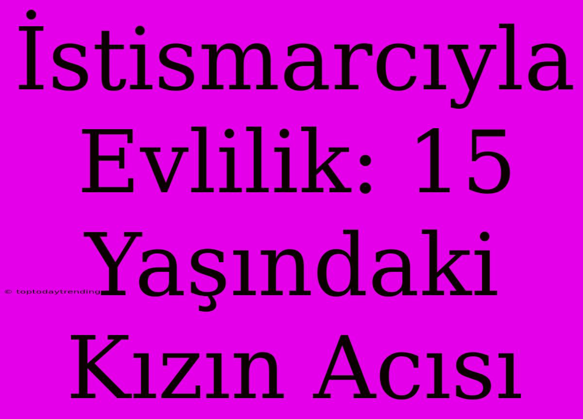 İstismarcıyla Evlilik: 15 Yaşındaki Kızın Acısı