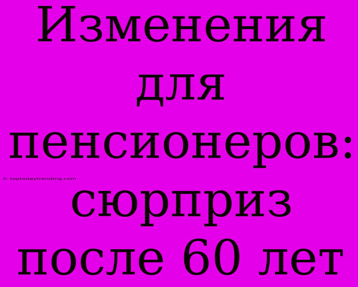 Изменения Для Пенсионеров:  Сюрприз После 60 Лет