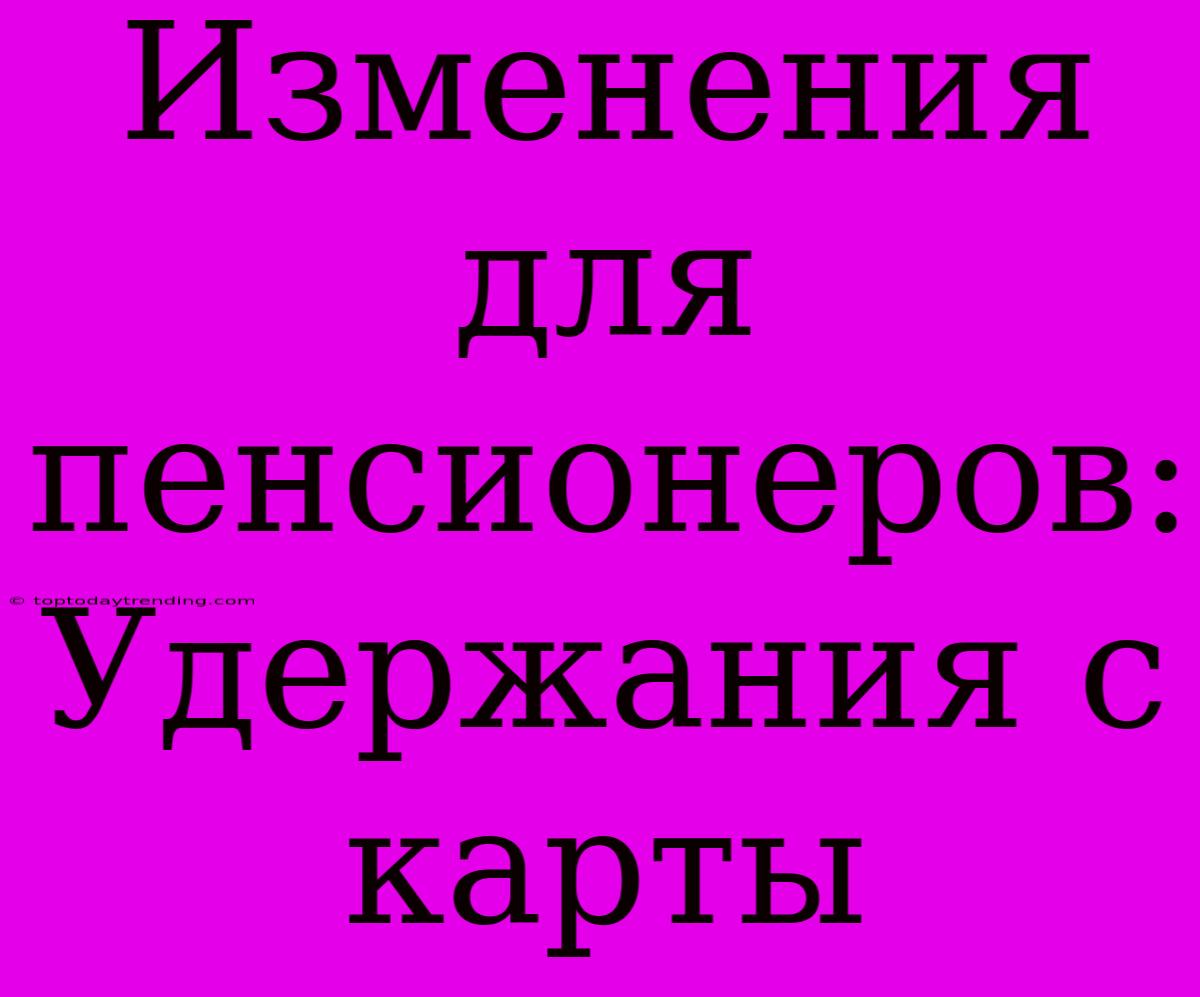 Изменения Для Пенсионеров: Удержания С Карты