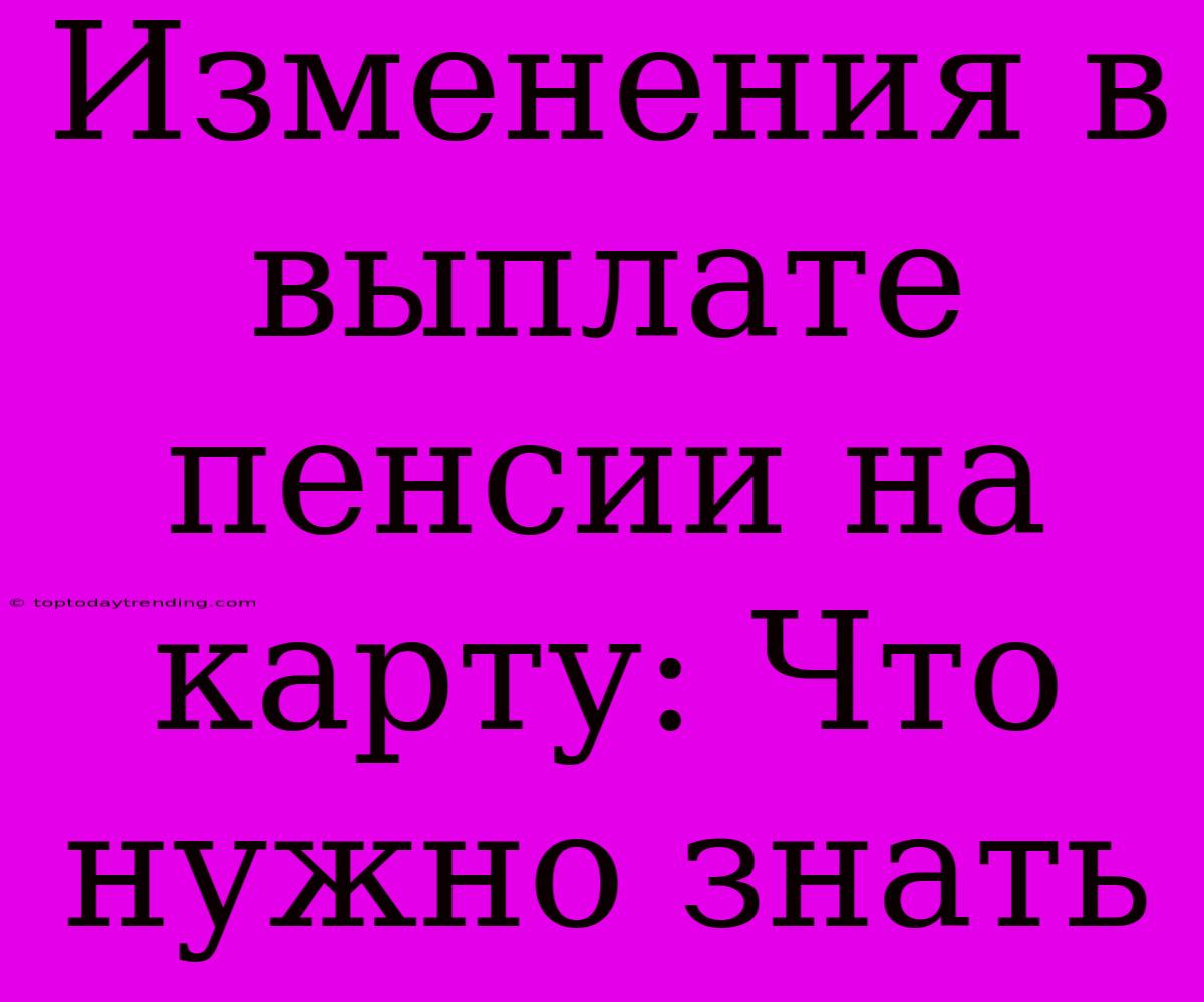 Изменения В Выплате Пенсии На Карту: Что Нужно Знать