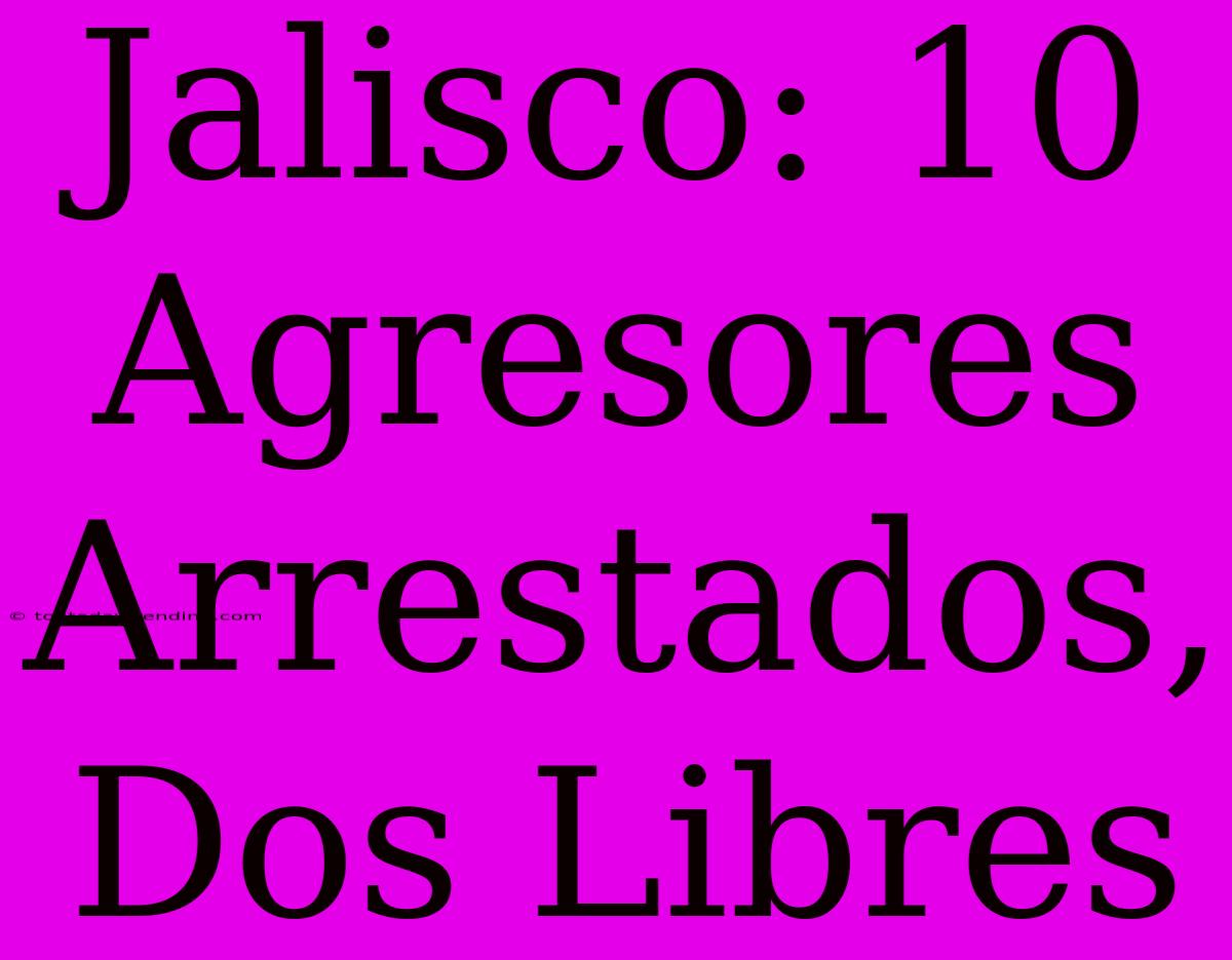 Jalisco: 10 Agresores Arrestados, Dos Libres