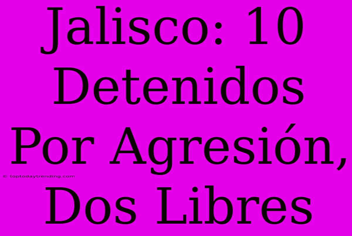 Jalisco: 10 Detenidos Por Agresión, Dos Libres