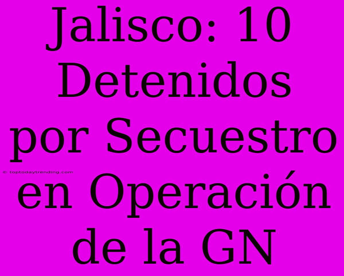 Jalisco: 10 Detenidos Por Secuestro En Operación De La GN