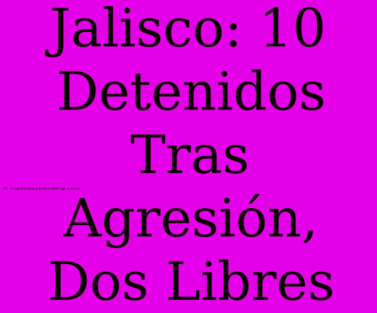 Jalisco: 10 Detenidos Tras Agresión, Dos Libres