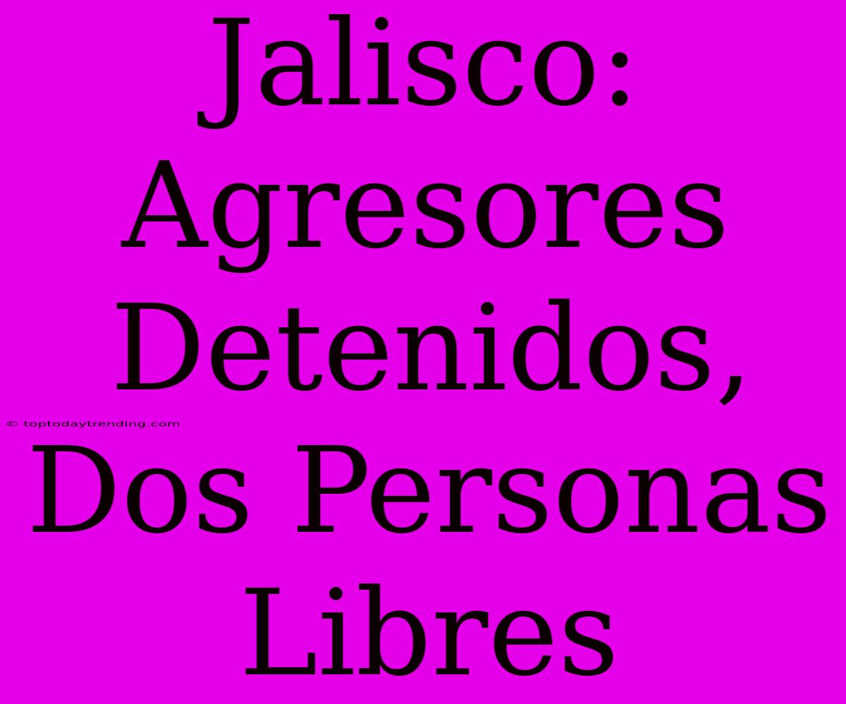 Jalisco: Agresores Detenidos, Dos Personas Libres