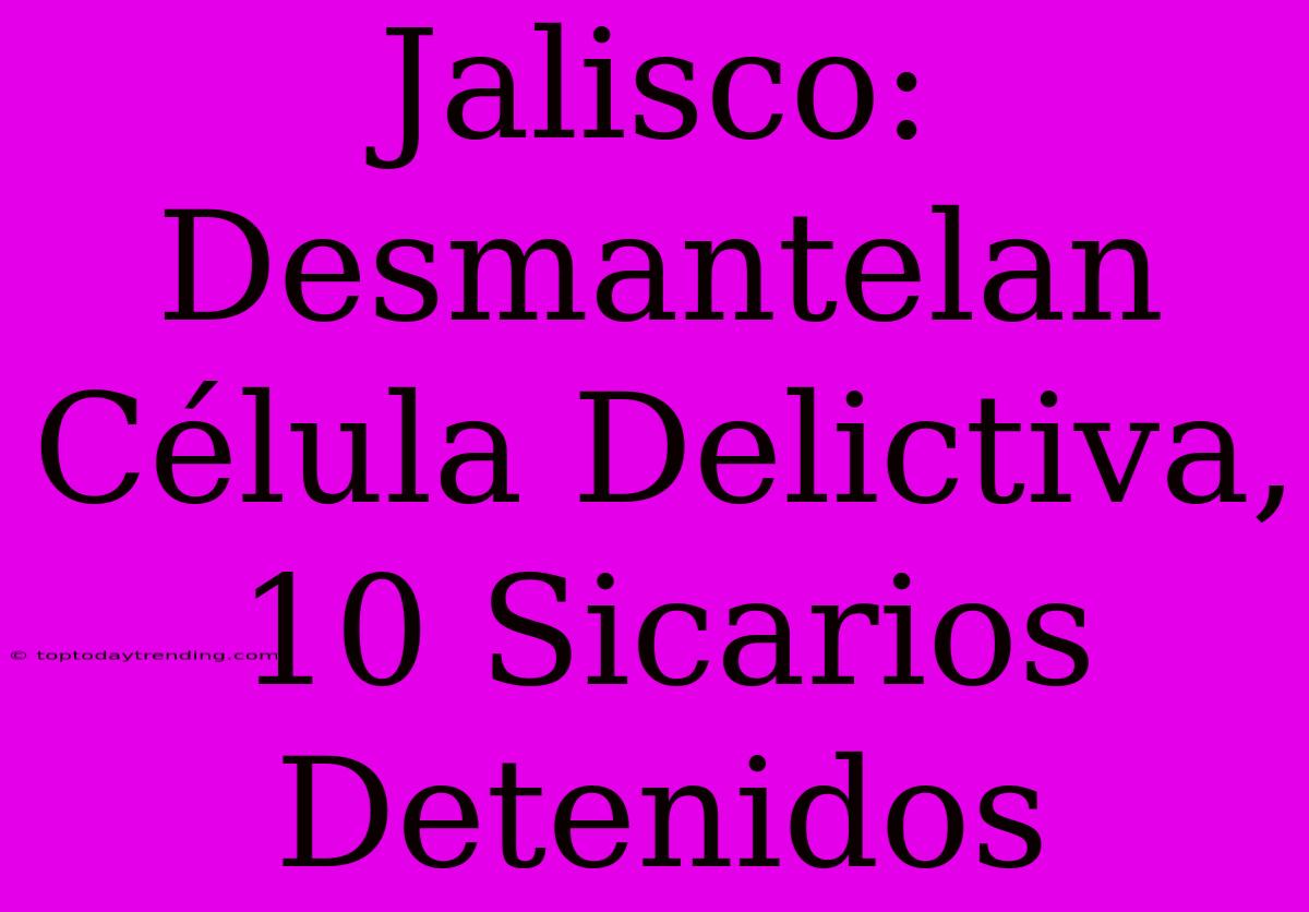 Jalisco: Desmantelan Célula Delictiva, 10 Sicarios Detenidos