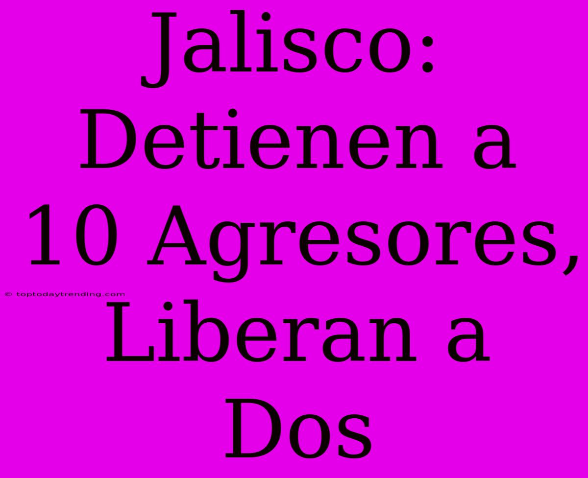 Jalisco: Detienen A 10 Agresores, Liberan A Dos