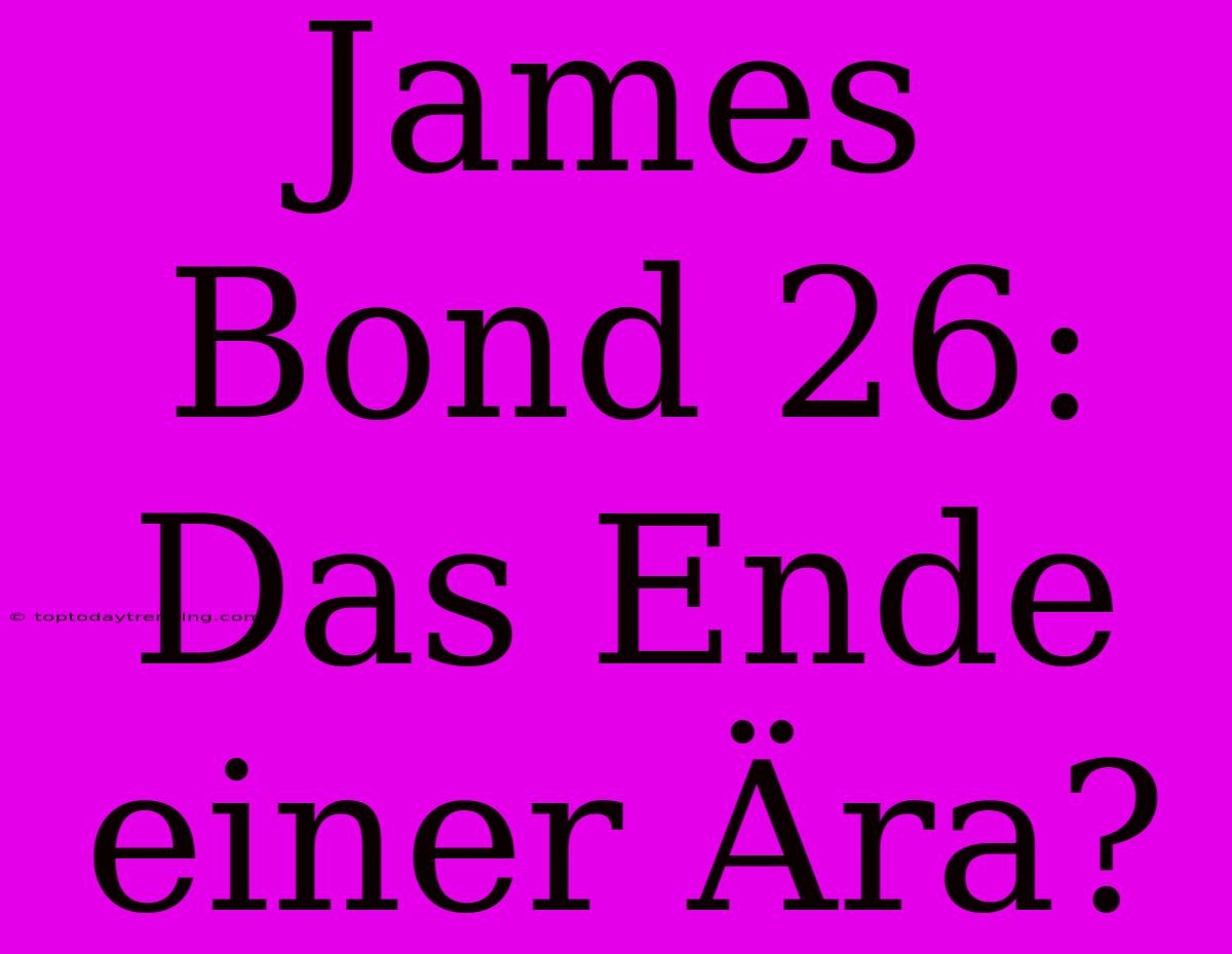 James Bond 26: Das Ende Einer Ära?