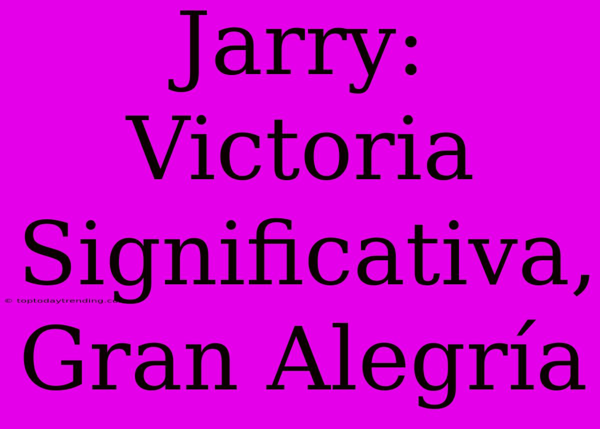 Jarry: Victoria Significativa, Gran Alegría