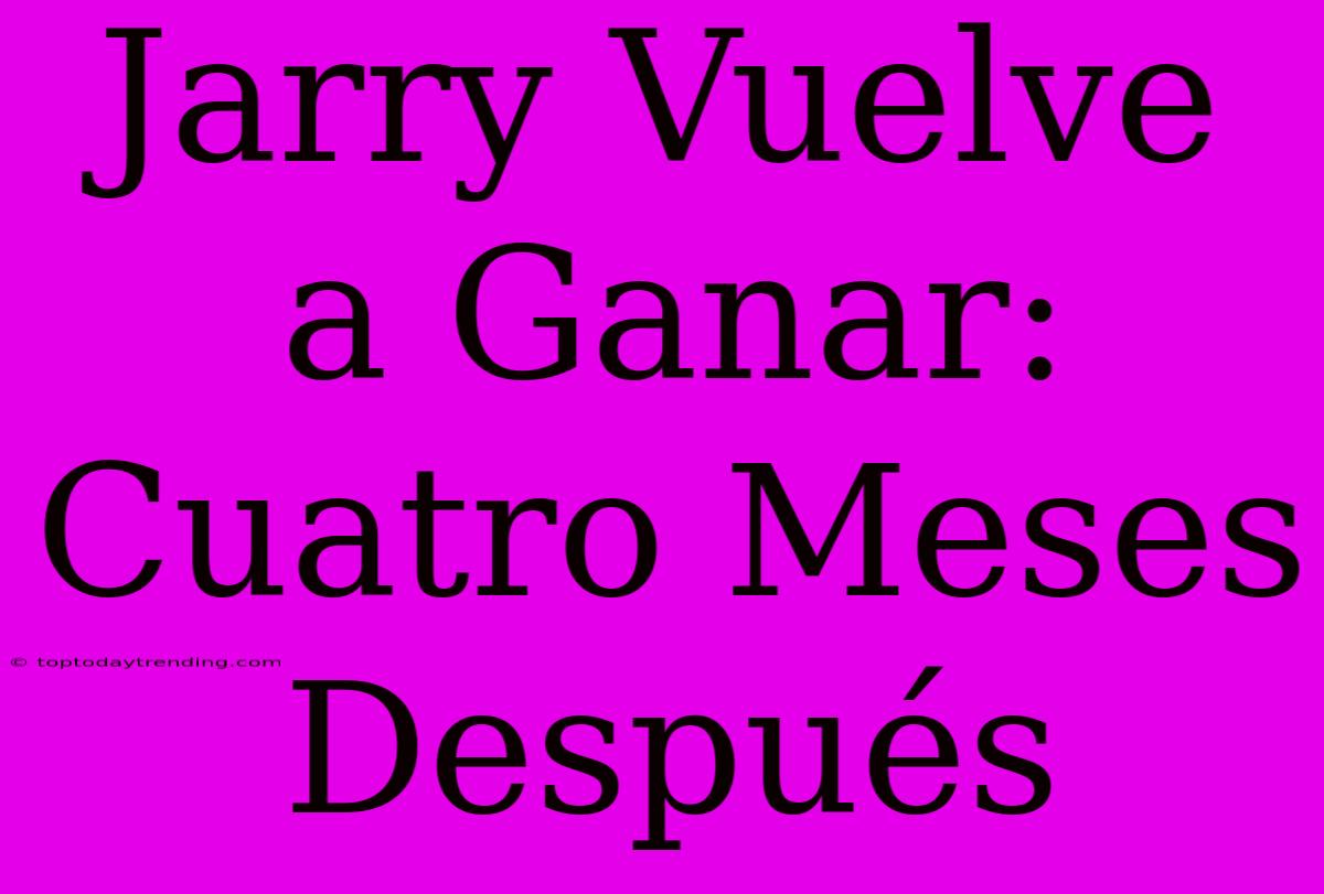 Jarry Vuelve A Ganar: Cuatro Meses Después