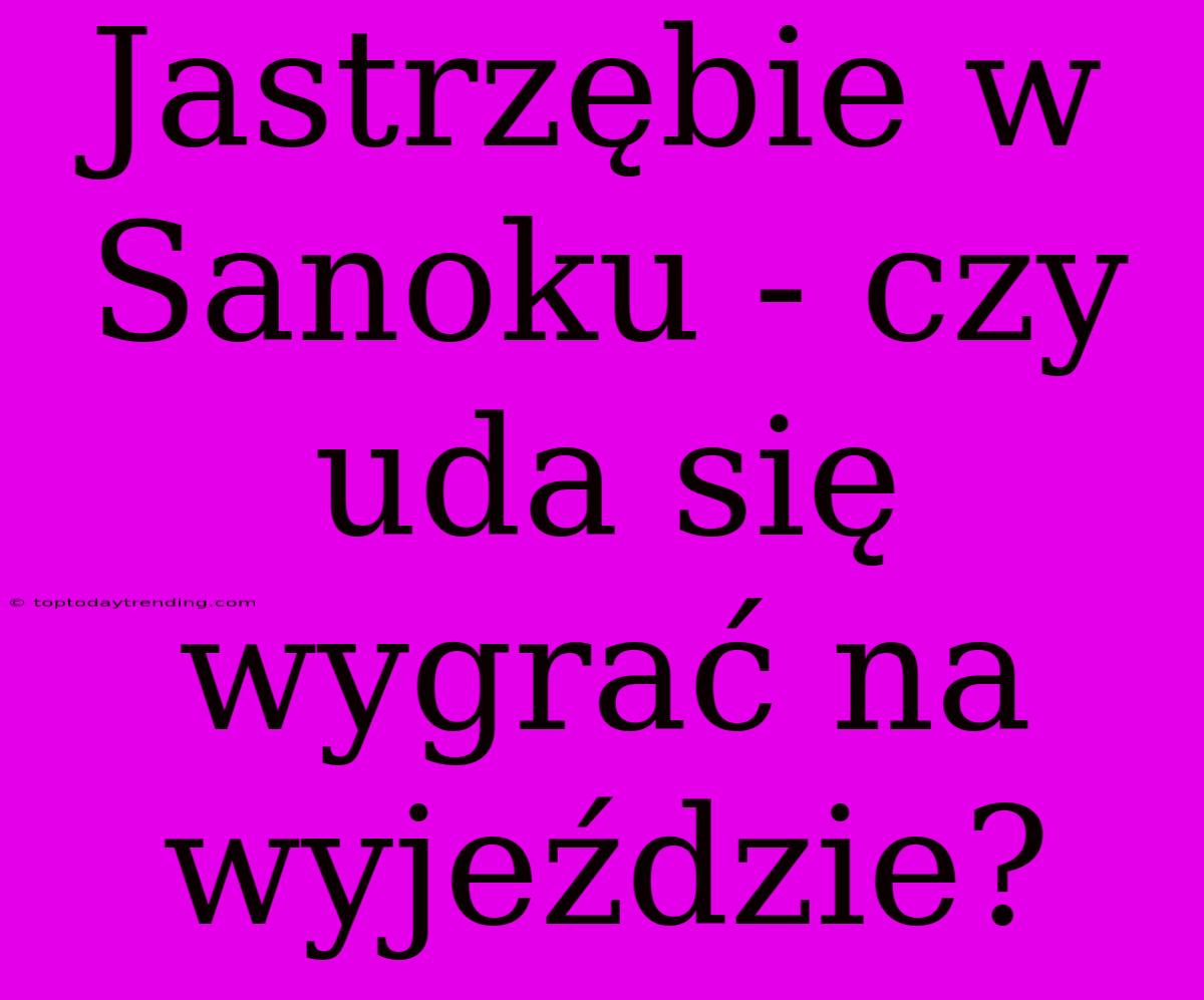 Jastrzębie W Sanoku - Czy Uda Się Wygrać Na Wyjeździe?