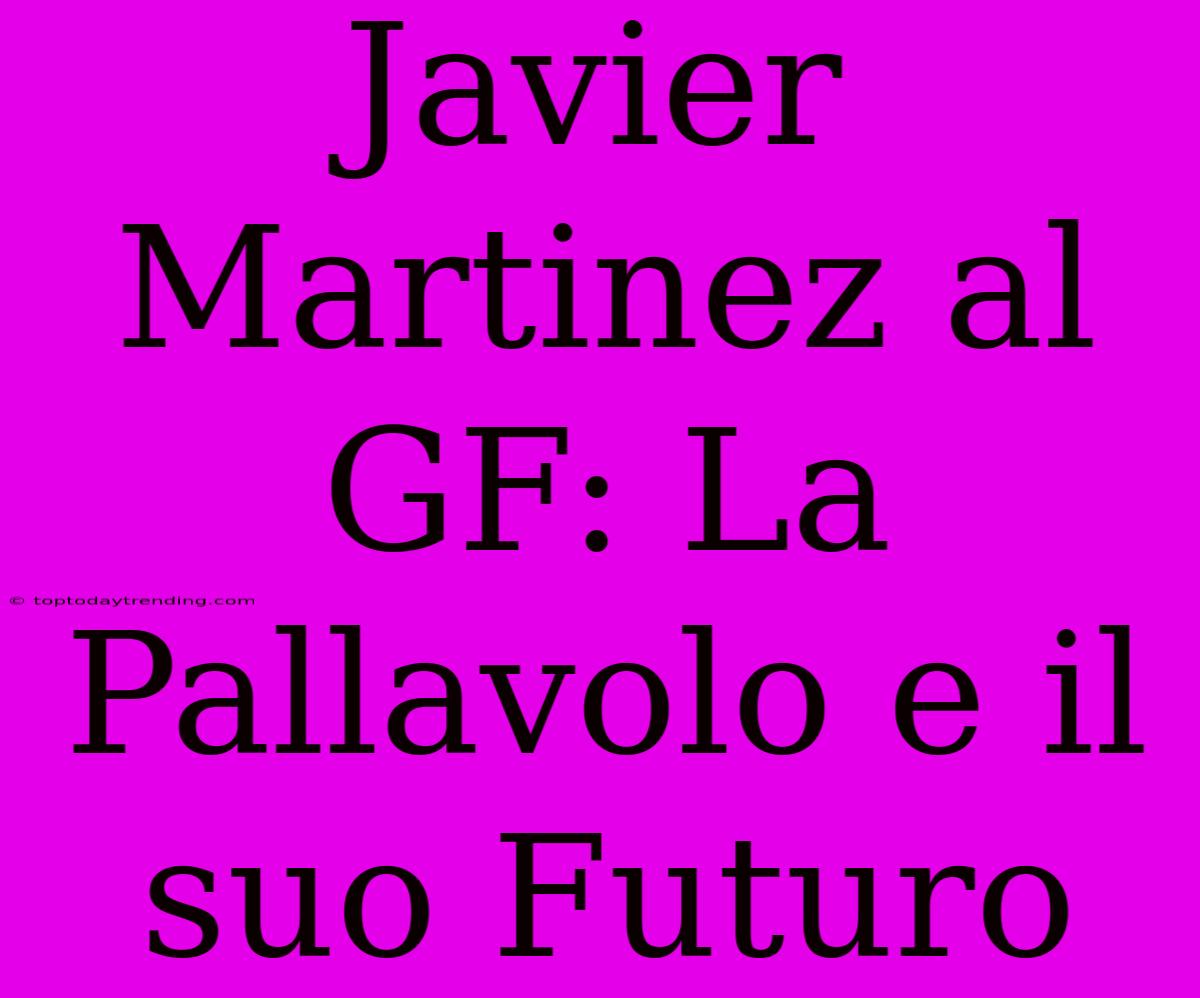 Javier Martinez Al GF: La Pallavolo E Il Suo Futuro