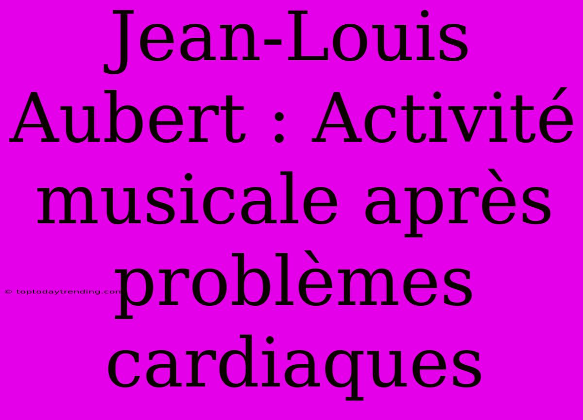 Jean-Louis Aubert : Activité Musicale Après Problèmes Cardiaques