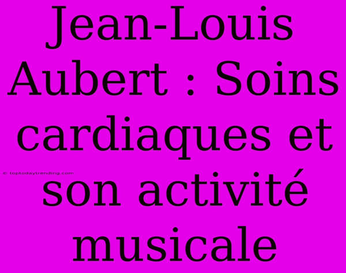 Jean-Louis Aubert : Soins Cardiaques Et Son Activité Musicale