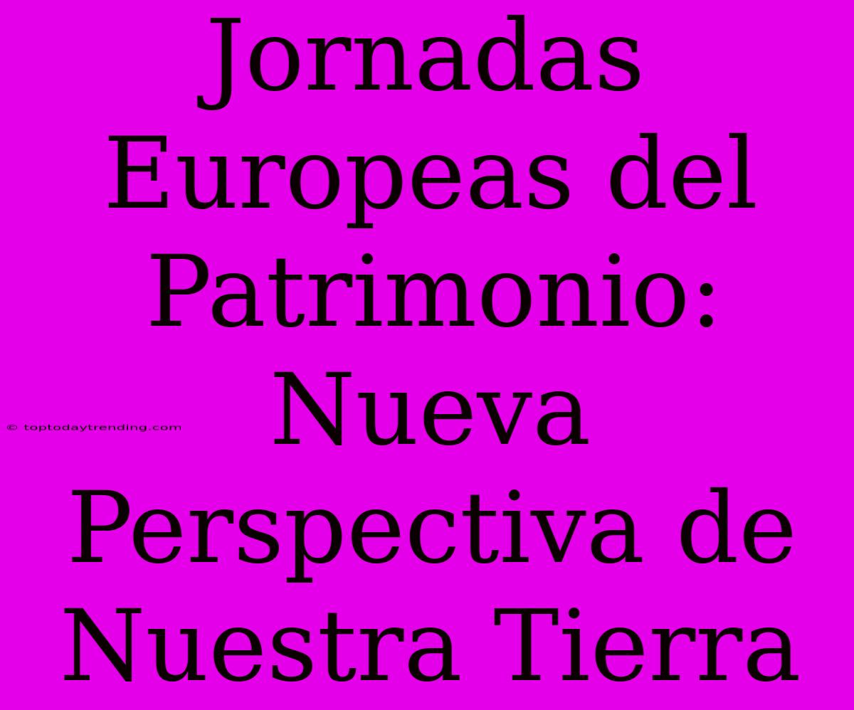 Jornadas Europeas Del Patrimonio: Nueva Perspectiva De Nuestra Tierra