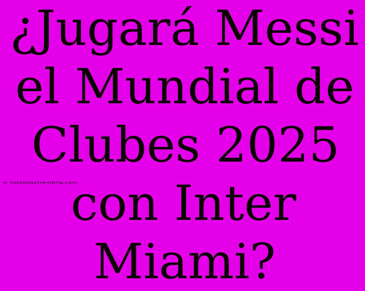 ¿Jugará Messi El Mundial De Clubes 2025 Con Inter Miami?