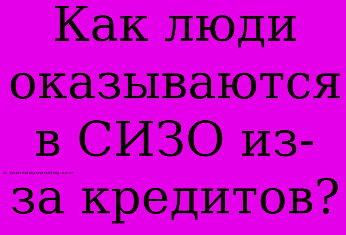 Как Люди Оказываются В СИЗО Из-за Кредитов?