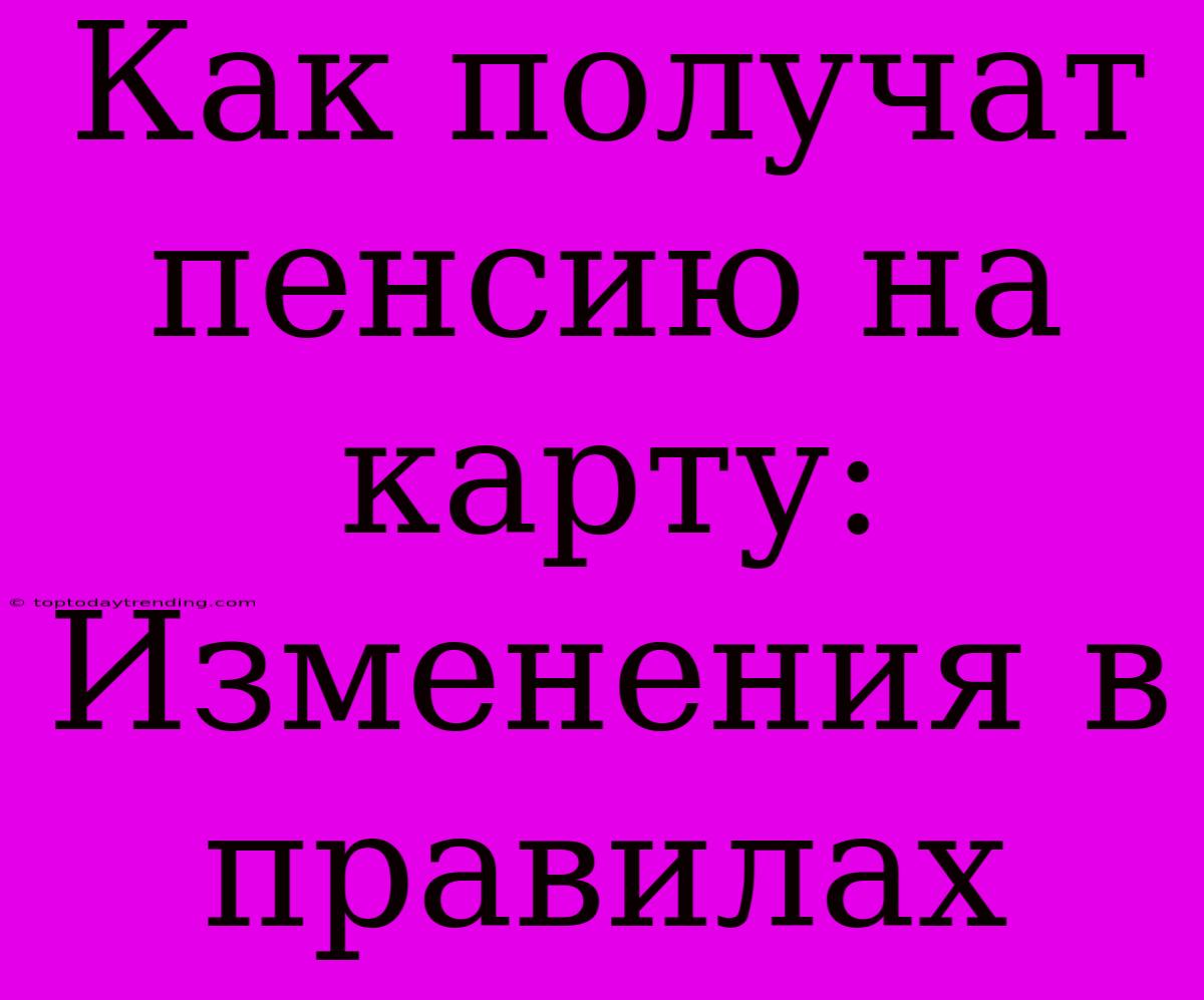 Как Получат Пенсию На Карту: Изменения В Правилах