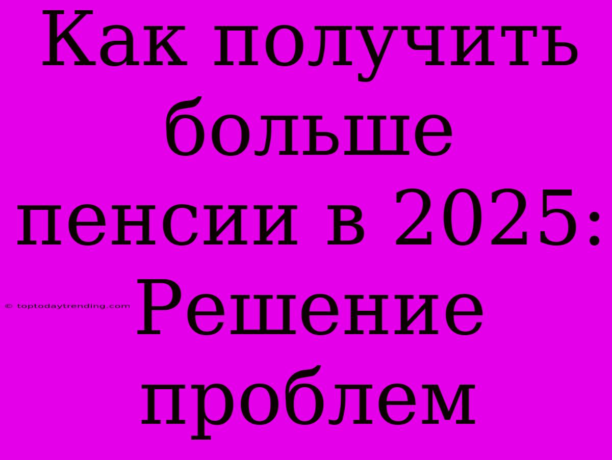 Как Получить Больше Пенсии В 2025: Решение Проблем