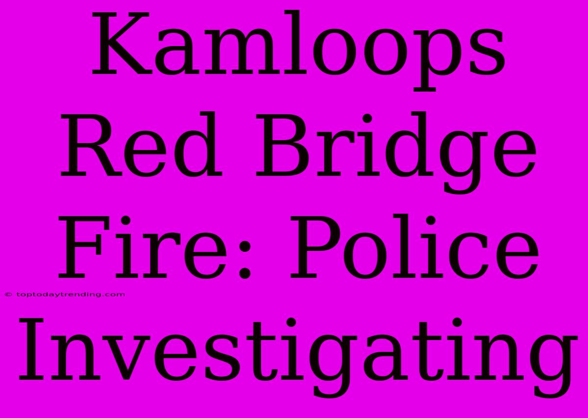 Kamloops Red Bridge Fire: Police Investigating