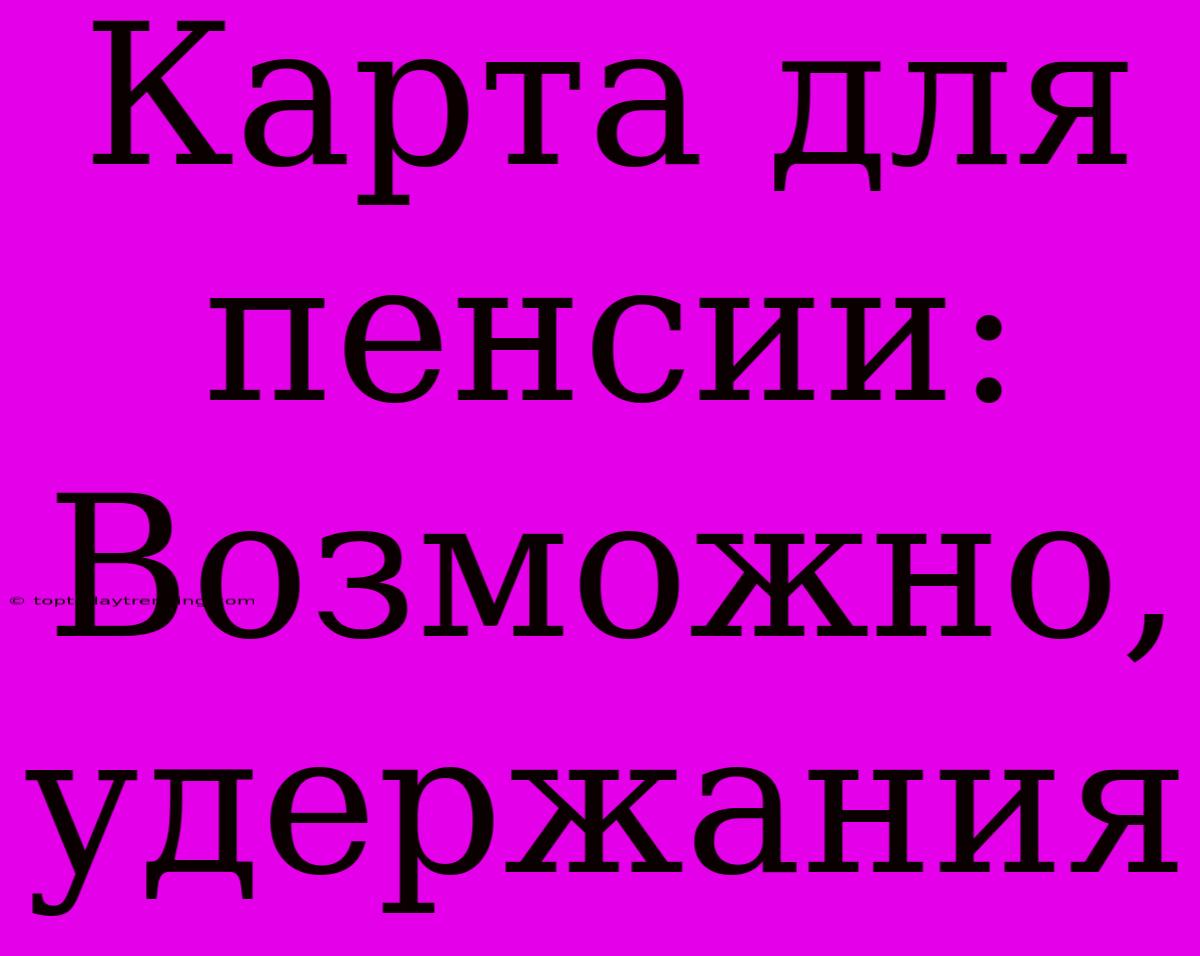 Карта Для Пенсии: Возможно, Удержания