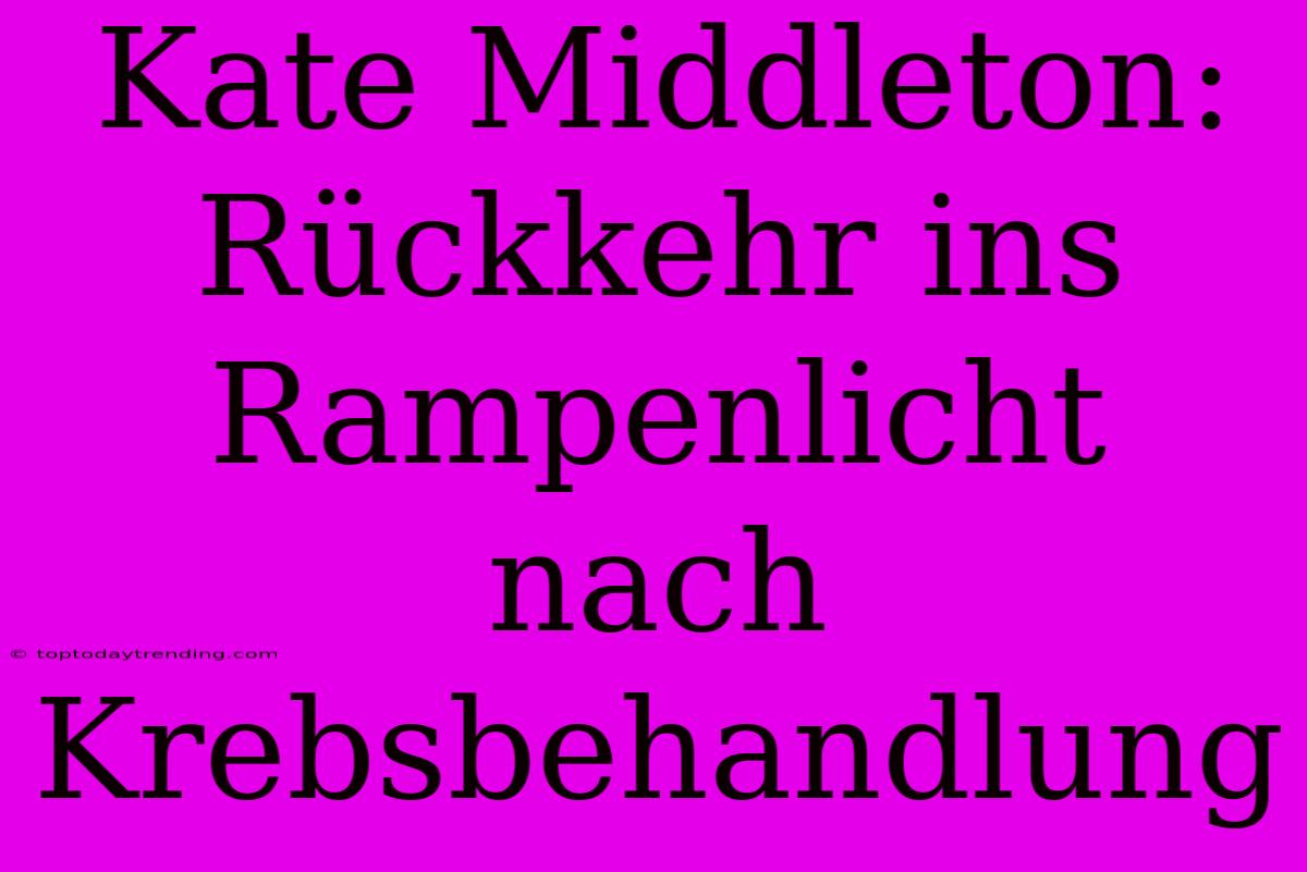 Kate Middleton: Rückkehr Ins Rampenlicht Nach Krebsbehandlung