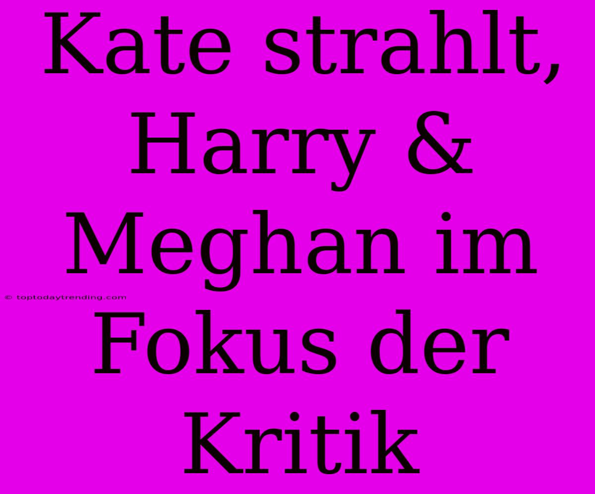 Kate Strahlt, Harry & Meghan Im Fokus Der Kritik